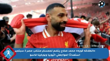«انطلاقة قوية» محمد صلاح ينضم لمعسكر منتخب مصر 2 سبتمبر استعدادًا لمواجهتي إثيوبيا وبوركينا فاسو